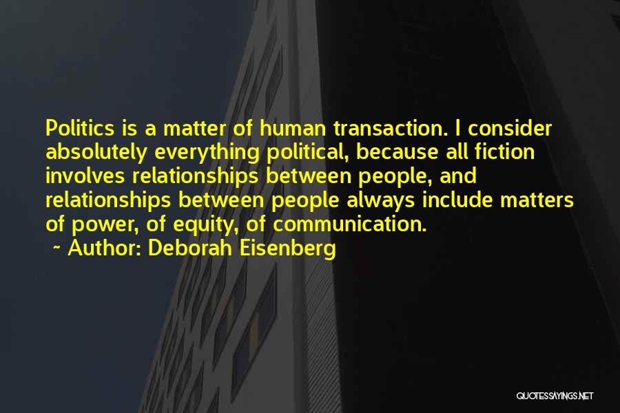 Deborah Eisenberg Quotes: Politics Is A Matter Of Human Transaction. I Consider Absolutely Everything Political, Because All Fiction Involves Relationships Between People, And