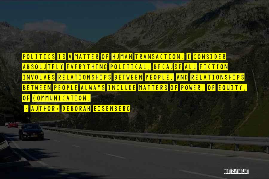 Deborah Eisenberg Quotes: Politics Is A Matter Of Human Transaction. I Consider Absolutely Everything Political, Because All Fiction Involves Relationships Between People, And