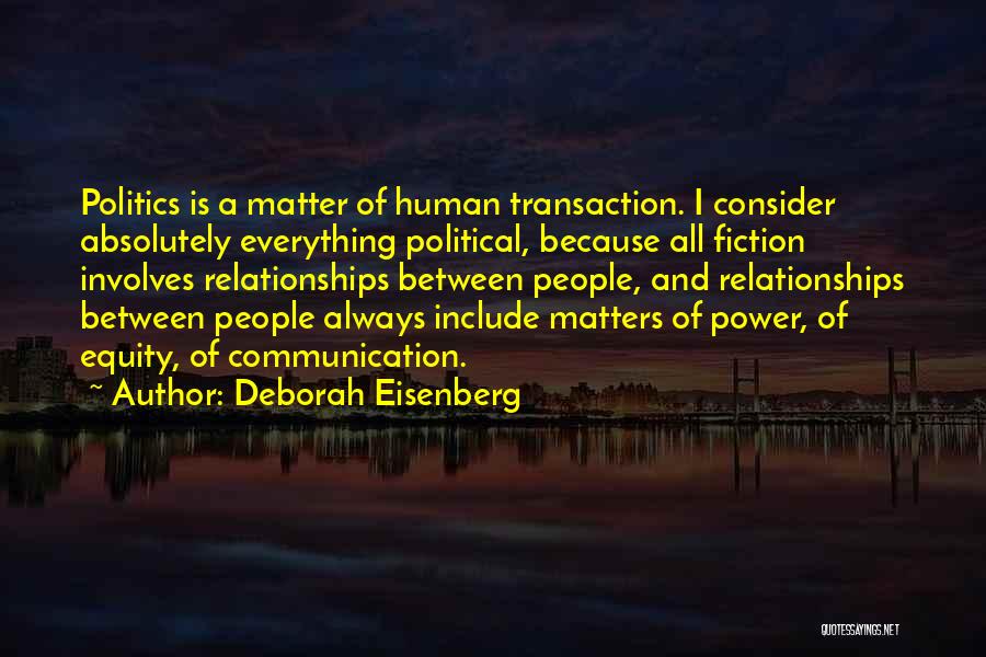 Deborah Eisenberg Quotes: Politics Is A Matter Of Human Transaction. I Consider Absolutely Everything Political, Because All Fiction Involves Relationships Between People, And