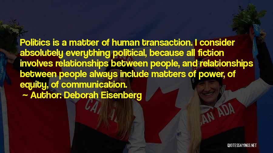 Deborah Eisenberg Quotes: Politics Is A Matter Of Human Transaction. I Consider Absolutely Everything Political, Because All Fiction Involves Relationships Between People, And