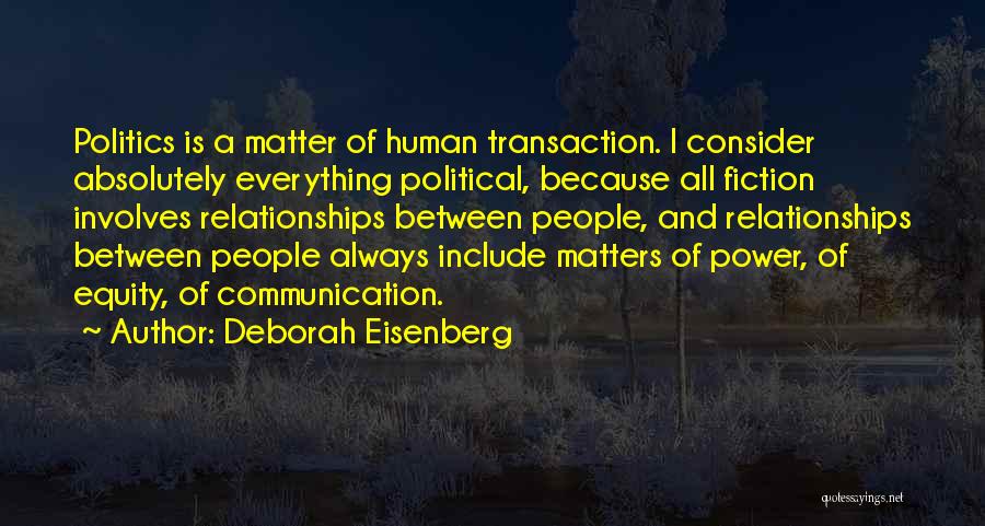 Deborah Eisenberg Quotes: Politics Is A Matter Of Human Transaction. I Consider Absolutely Everything Political, Because All Fiction Involves Relationships Between People, And