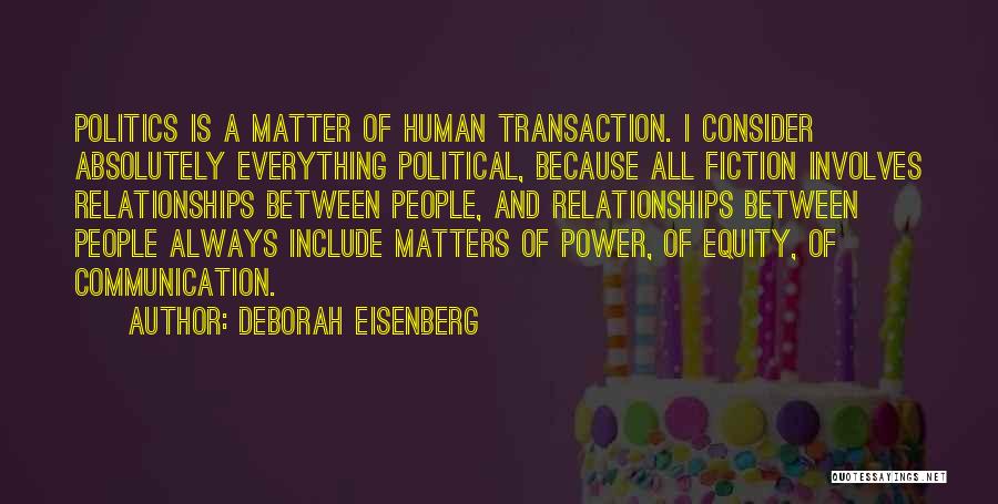 Deborah Eisenberg Quotes: Politics Is A Matter Of Human Transaction. I Consider Absolutely Everything Political, Because All Fiction Involves Relationships Between People, And