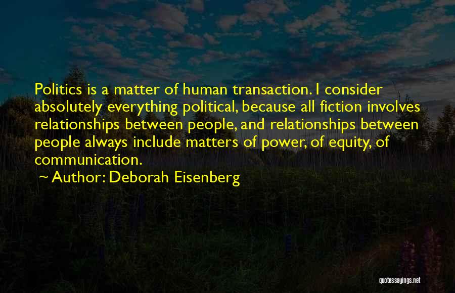Deborah Eisenberg Quotes: Politics Is A Matter Of Human Transaction. I Consider Absolutely Everything Political, Because All Fiction Involves Relationships Between People, And