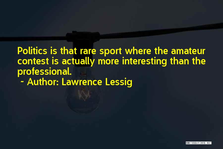 Lawrence Lessig Quotes: Politics Is That Rare Sport Where The Amateur Contest Is Actually More Interesting Than The Professional.