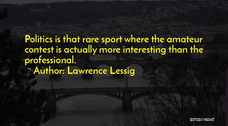 Lawrence Lessig Quotes: Politics Is That Rare Sport Where The Amateur Contest Is Actually More Interesting Than The Professional.