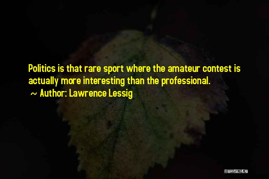 Lawrence Lessig Quotes: Politics Is That Rare Sport Where The Amateur Contest Is Actually More Interesting Than The Professional.