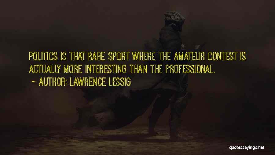 Lawrence Lessig Quotes: Politics Is That Rare Sport Where The Amateur Contest Is Actually More Interesting Than The Professional.