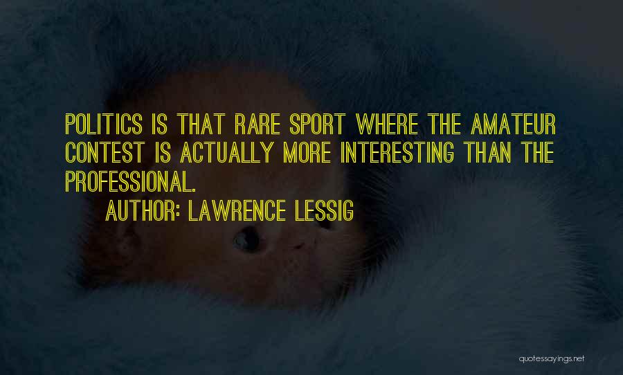 Lawrence Lessig Quotes: Politics Is That Rare Sport Where The Amateur Contest Is Actually More Interesting Than The Professional.