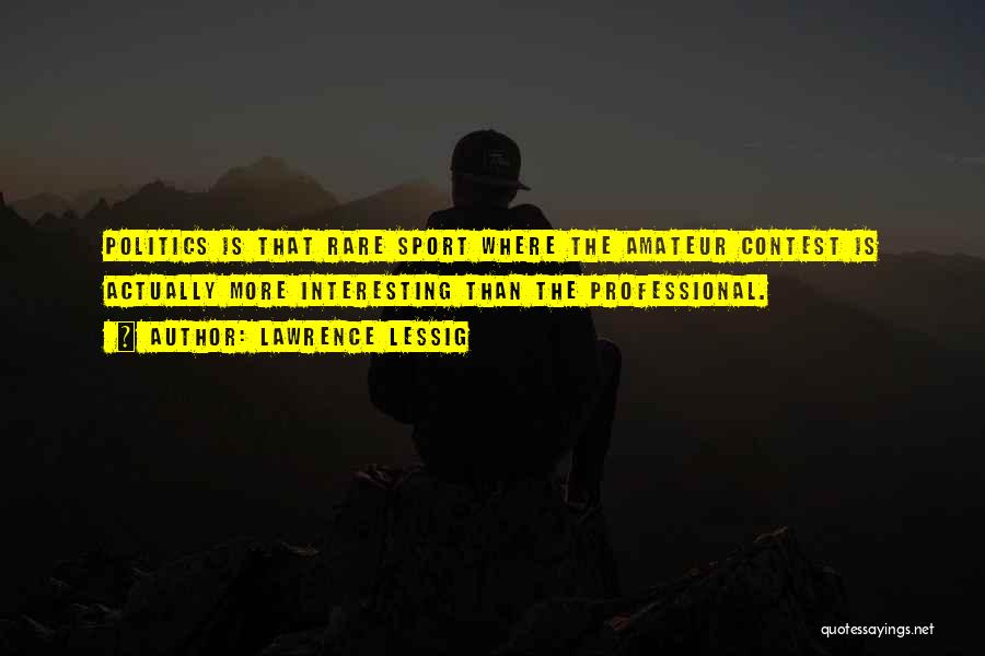 Lawrence Lessig Quotes: Politics Is That Rare Sport Where The Amateur Contest Is Actually More Interesting Than The Professional.