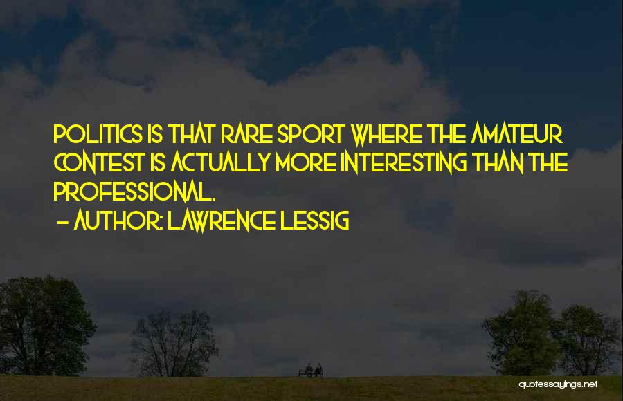 Lawrence Lessig Quotes: Politics Is That Rare Sport Where The Amateur Contest Is Actually More Interesting Than The Professional.