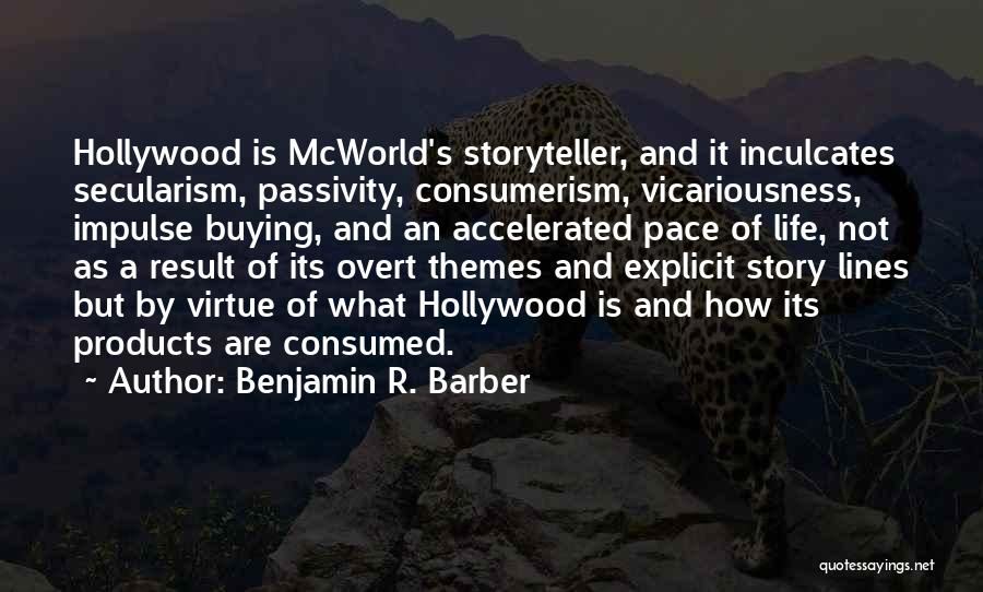 Benjamin R. Barber Quotes: Hollywood Is Mcworld's Storyteller, And It Inculcates Secularism, Passivity, Consumerism, Vicariousness, Impulse Buying, And An Accelerated Pace Of Life, Not