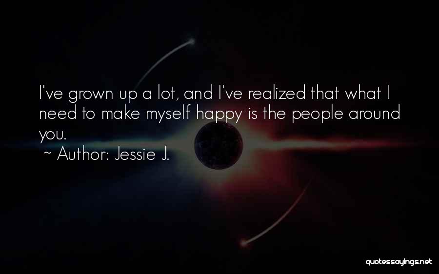 Jessie J. Quotes: I've Grown Up A Lot, And I've Realized That What I Need To Make Myself Happy Is The People Around