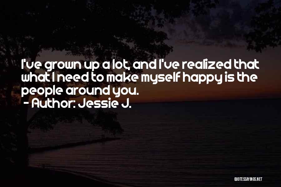 Jessie J. Quotes: I've Grown Up A Lot, And I've Realized That What I Need To Make Myself Happy Is The People Around