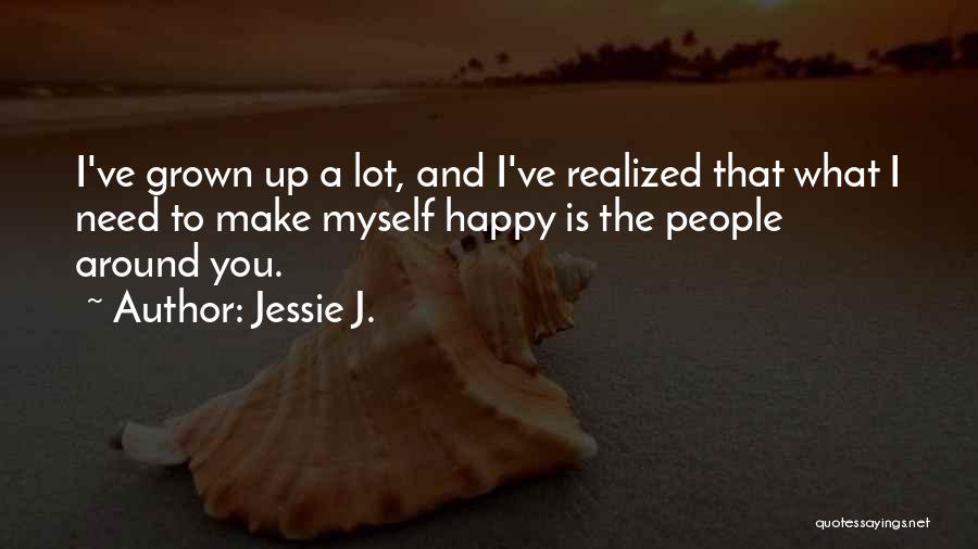 Jessie J. Quotes: I've Grown Up A Lot, And I've Realized That What I Need To Make Myself Happy Is The People Around