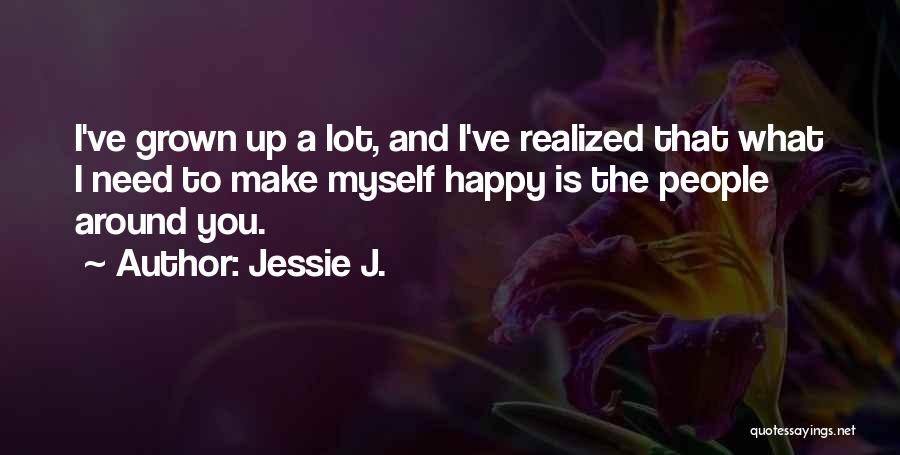 Jessie J. Quotes: I've Grown Up A Lot, And I've Realized That What I Need To Make Myself Happy Is The People Around