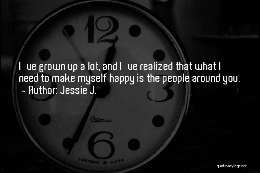 Jessie J. Quotes: I've Grown Up A Lot, And I've Realized That What I Need To Make Myself Happy Is The People Around