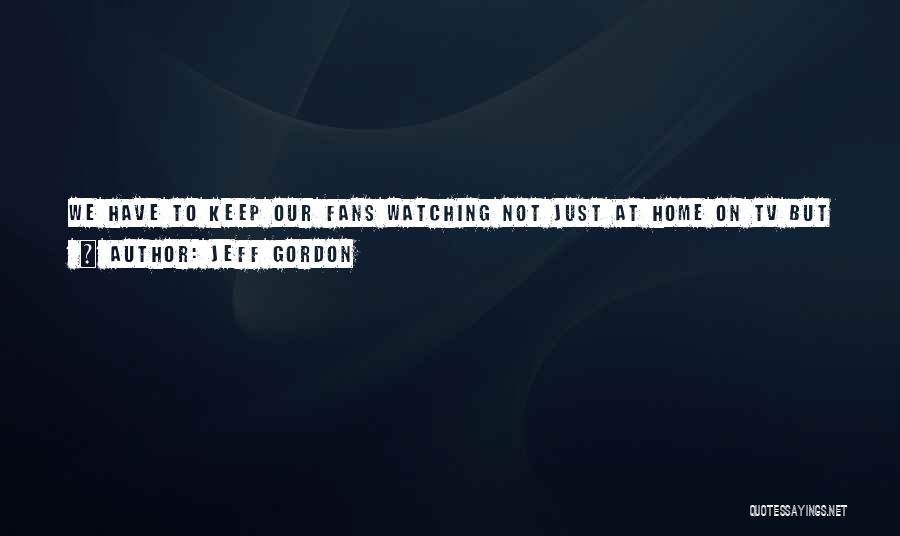 Jeff Gordon Quotes: We Have To Keep Our Fans Watching Not Just At Home On Tv But Here At The Racetrack Too. This