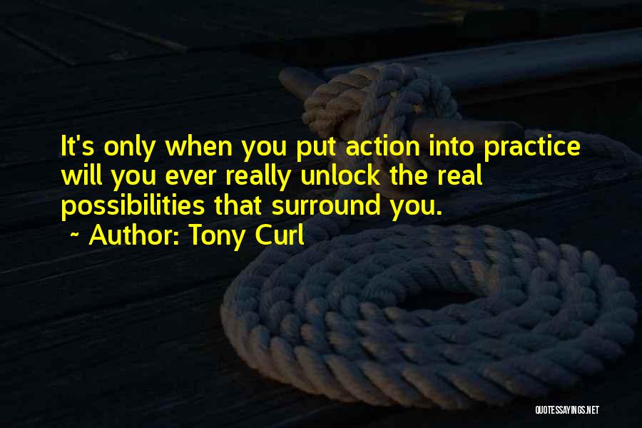 Tony Curl Quotes: It's Only When You Put Action Into Practice Will You Ever Really Unlock The Real Possibilities That Surround You.