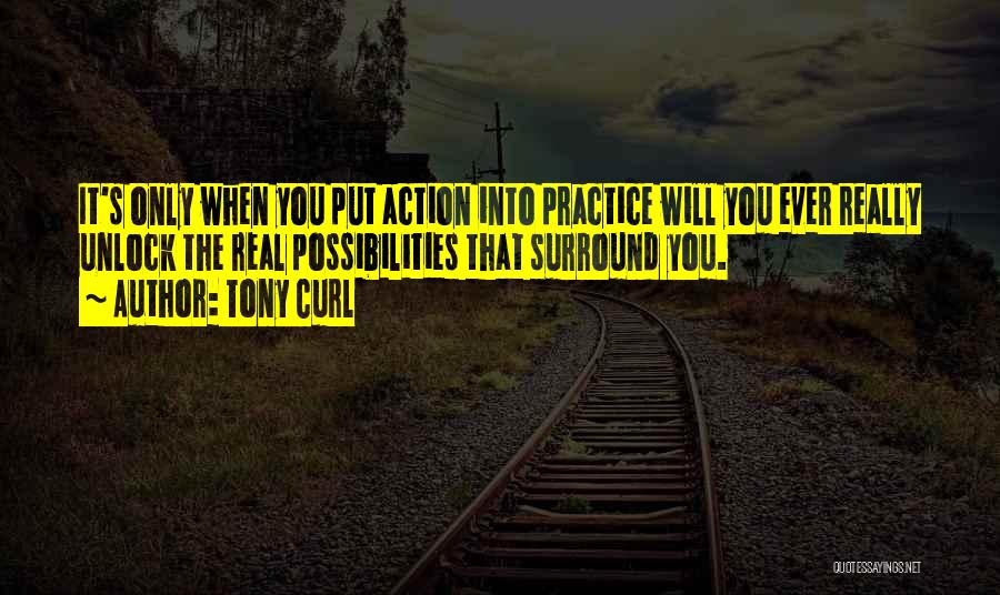 Tony Curl Quotes: It's Only When You Put Action Into Practice Will You Ever Really Unlock The Real Possibilities That Surround You.