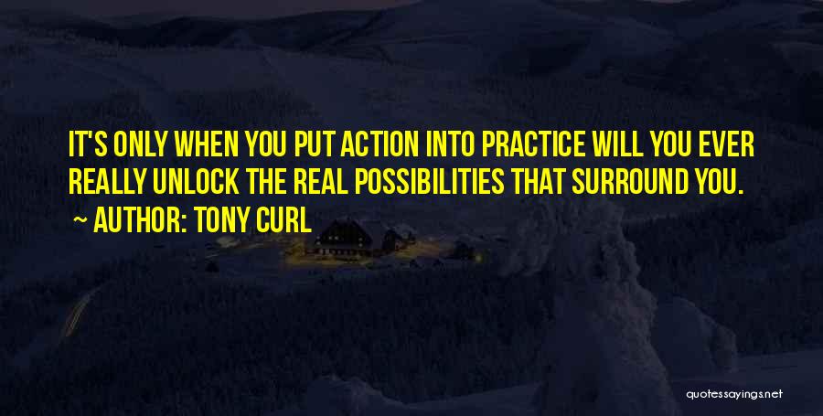 Tony Curl Quotes: It's Only When You Put Action Into Practice Will You Ever Really Unlock The Real Possibilities That Surround You.