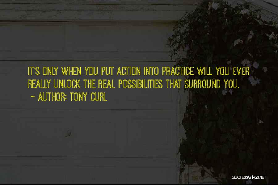 Tony Curl Quotes: It's Only When You Put Action Into Practice Will You Ever Really Unlock The Real Possibilities That Surround You.