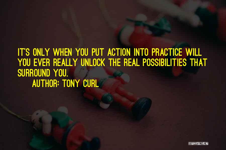 Tony Curl Quotes: It's Only When You Put Action Into Practice Will You Ever Really Unlock The Real Possibilities That Surround You.