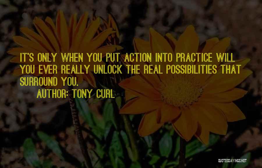 Tony Curl Quotes: It's Only When You Put Action Into Practice Will You Ever Really Unlock The Real Possibilities That Surround You.