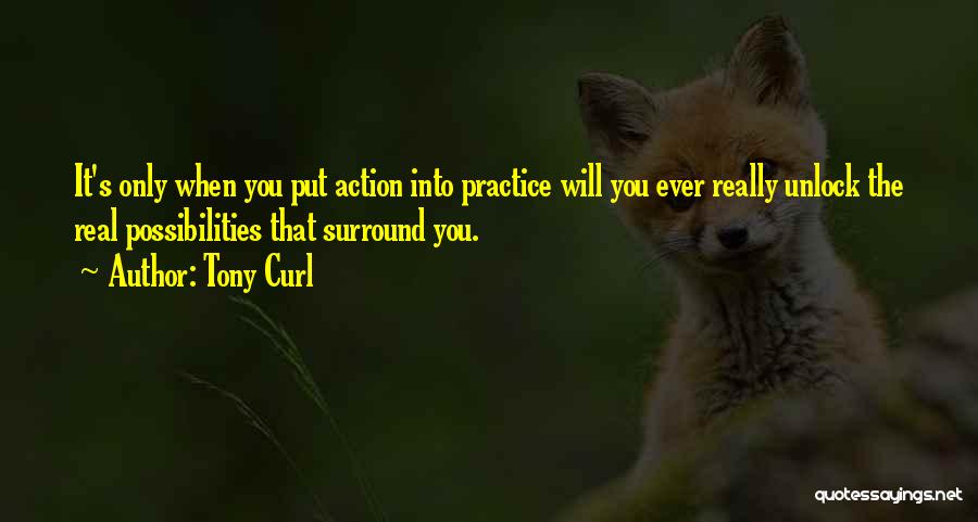 Tony Curl Quotes: It's Only When You Put Action Into Practice Will You Ever Really Unlock The Real Possibilities That Surround You.