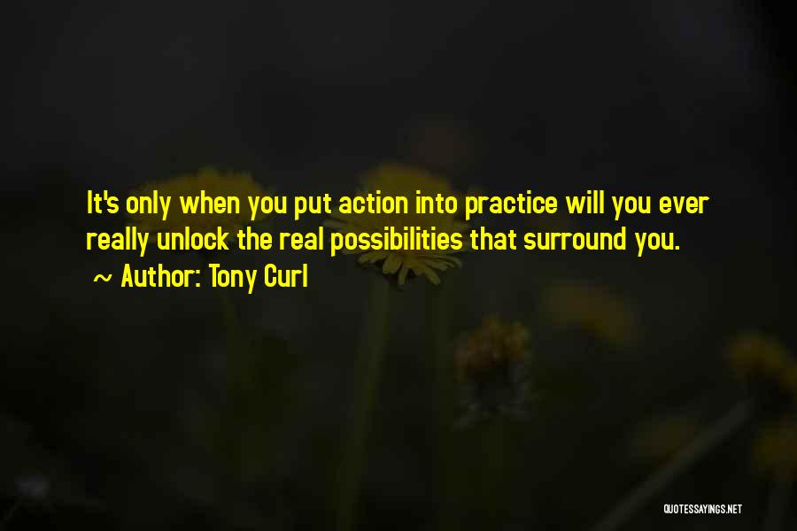 Tony Curl Quotes: It's Only When You Put Action Into Practice Will You Ever Really Unlock The Real Possibilities That Surround You.