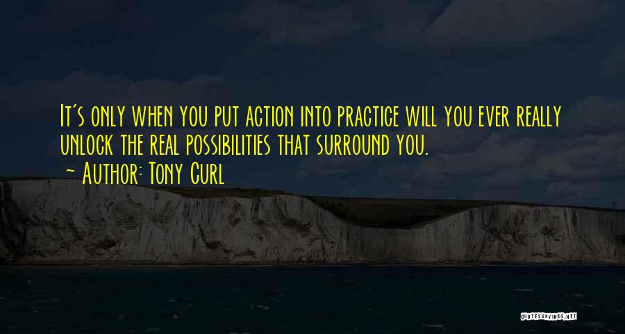 Tony Curl Quotes: It's Only When You Put Action Into Practice Will You Ever Really Unlock The Real Possibilities That Surround You.