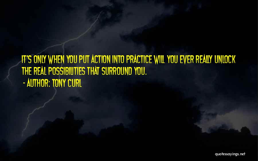 Tony Curl Quotes: It's Only When You Put Action Into Practice Will You Ever Really Unlock The Real Possibilities That Surround You.