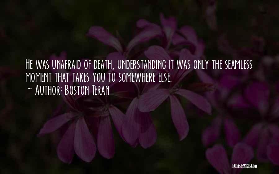 Boston Teran Quotes: He Was Unafraid Of Death, Understanding It Was Only The Seamless Moment That Takes You To Somewhere Else.