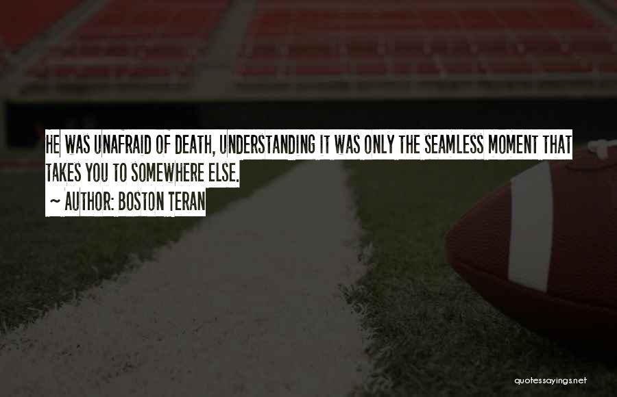 Boston Teran Quotes: He Was Unafraid Of Death, Understanding It Was Only The Seamless Moment That Takes You To Somewhere Else.