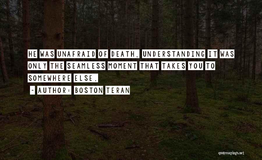 Boston Teran Quotes: He Was Unafraid Of Death, Understanding It Was Only The Seamless Moment That Takes You To Somewhere Else.