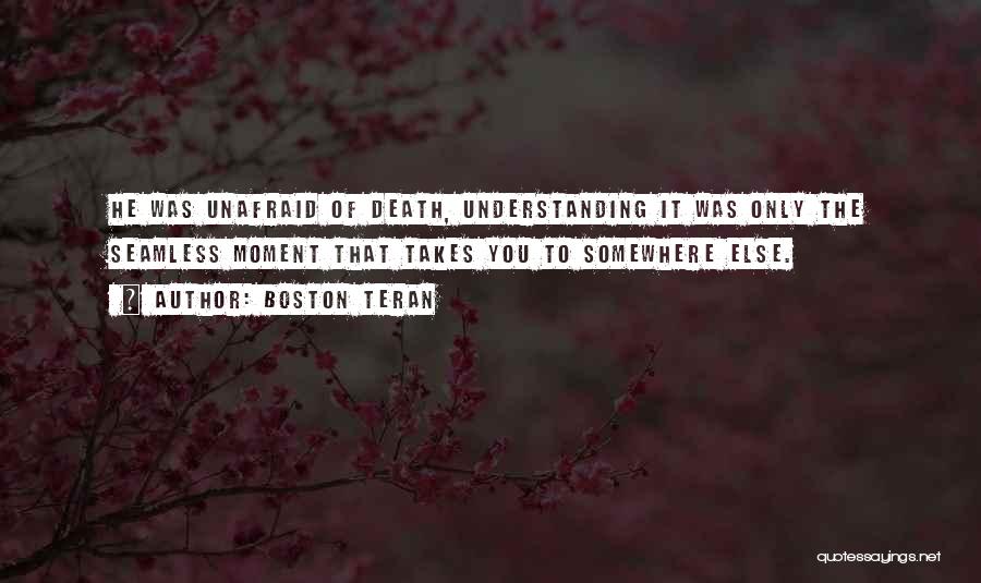 Boston Teran Quotes: He Was Unafraid Of Death, Understanding It Was Only The Seamless Moment That Takes You To Somewhere Else.