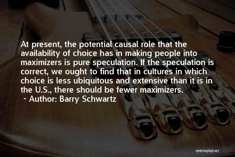 Barry Schwartz Quotes: At Present, The Potential Causal Role That The Availability Of Choice Has In Making People Into Maximizers Is Pure Speculation.
