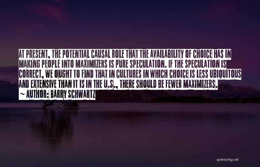 Barry Schwartz Quotes: At Present, The Potential Causal Role That The Availability Of Choice Has In Making People Into Maximizers Is Pure Speculation.