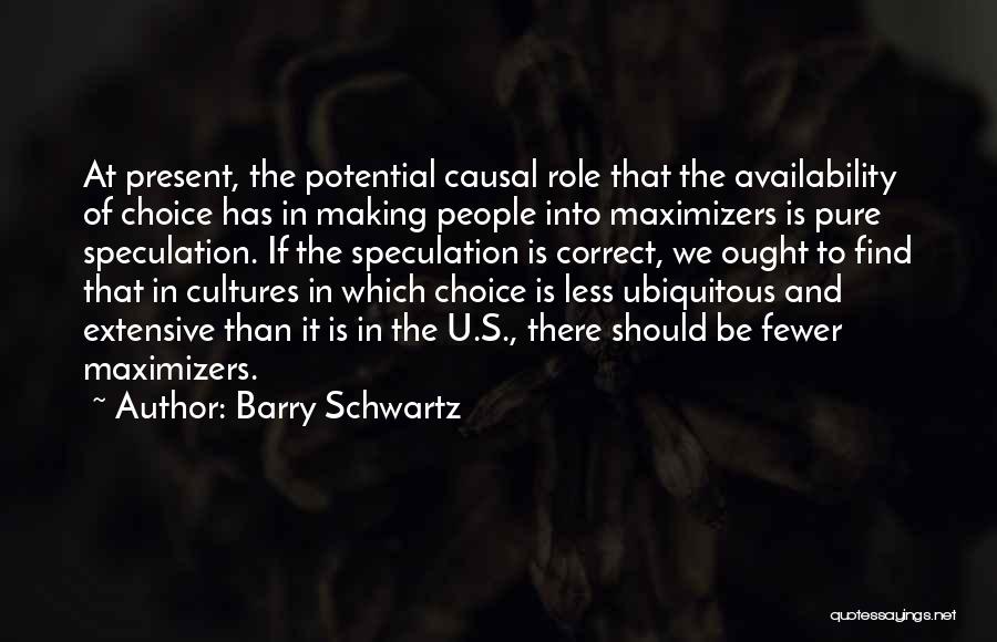 Barry Schwartz Quotes: At Present, The Potential Causal Role That The Availability Of Choice Has In Making People Into Maximizers Is Pure Speculation.