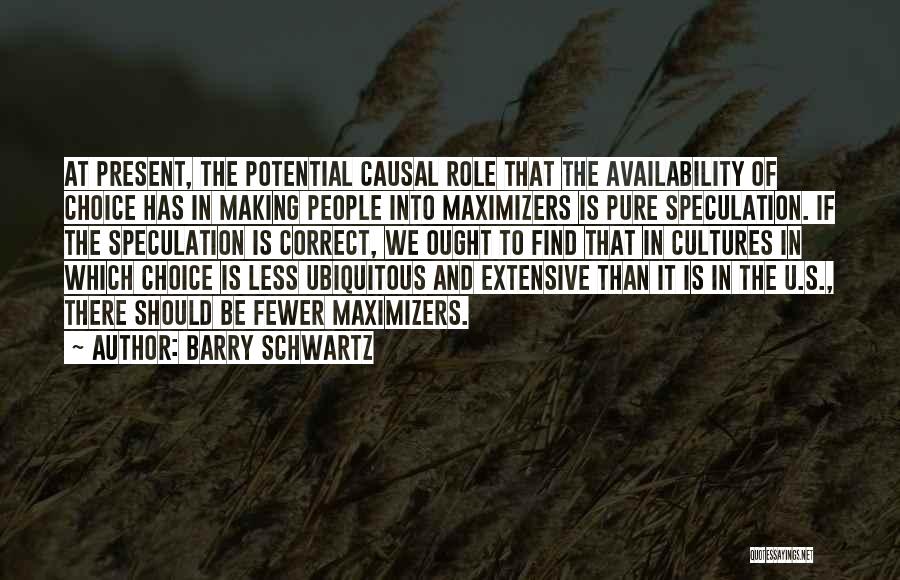 Barry Schwartz Quotes: At Present, The Potential Causal Role That The Availability Of Choice Has In Making People Into Maximizers Is Pure Speculation.