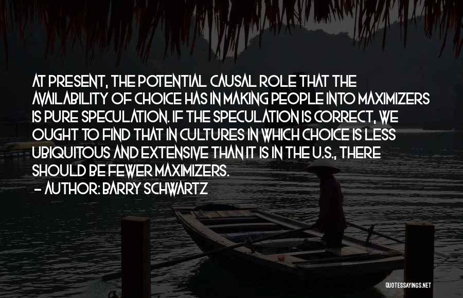 Barry Schwartz Quotes: At Present, The Potential Causal Role That The Availability Of Choice Has In Making People Into Maximizers Is Pure Speculation.