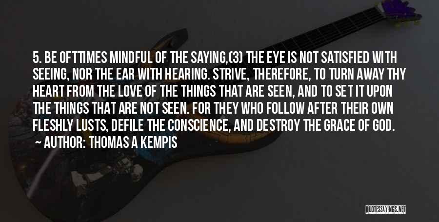 Thomas A Kempis Quotes: 5. Be Ofttimes Mindful Of The Saying,(3) The Eye Is Not Satisfied With Seeing, Nor The Ear With Hearing. Strive,