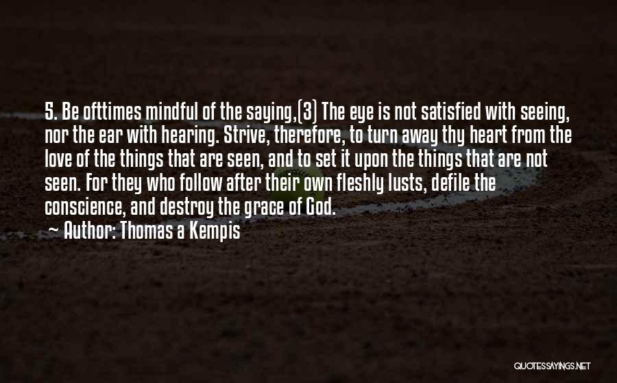 Thomas A Kempis Quotes: 5. Be Ofttimes Mindful Of The Saying,(3) The Eye Is Not Satisfied With Seeing, Nor The Ear With Hearing. Strive,