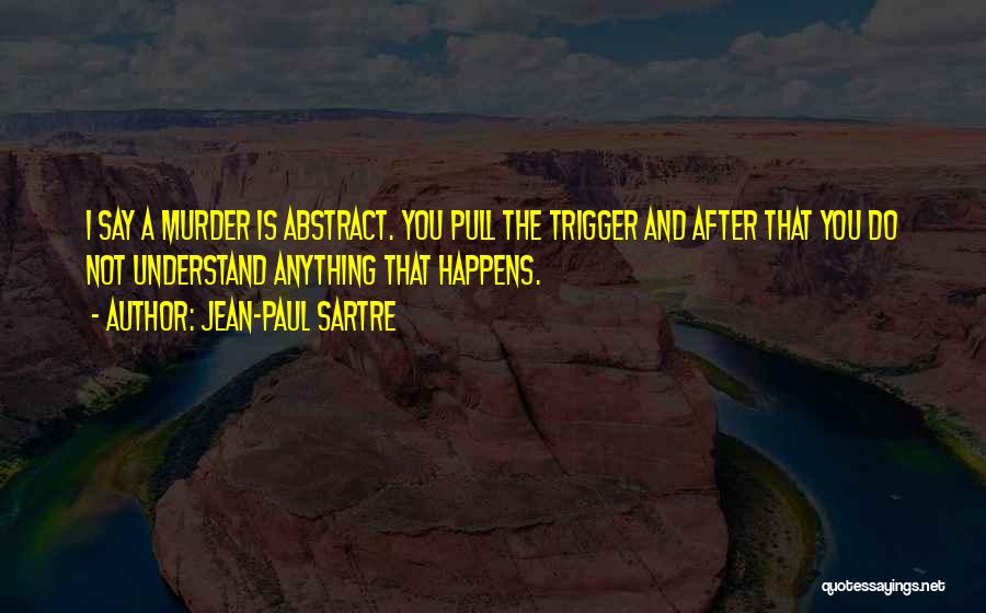 Jean-Paul Sartre Quotes: I Say A Murder Is Abstract. You Pull The Trigger And After That You Do Not Understand Anything That Happens.