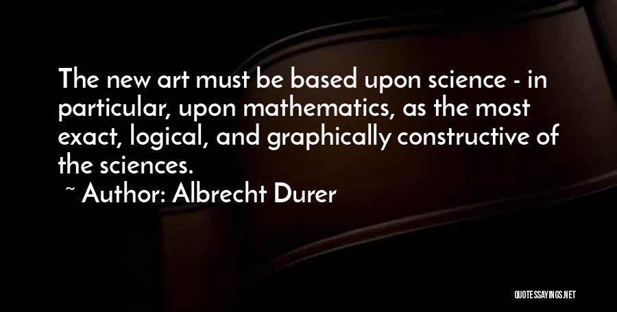 Albrecht Durer Quotes: The New Art Must Be Based Upon Science - In Particular, Upon Mathematics, As The Most Exact, Logical, And Graphically