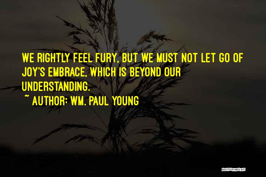 Wm. Paul Young Quotes: We Rightly Feel Fury, But We Must Not Let Go Of Joy's Embrace, Which Is Beyond Our Understanding.