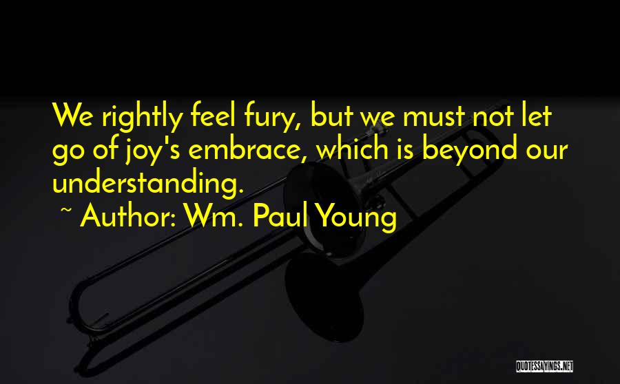 Wm. Paul Young Quotes: We Rightly Feel Fury, But We Must Not Let Go Of Joy's Embrace, Which Is Beyond Our Understanding.