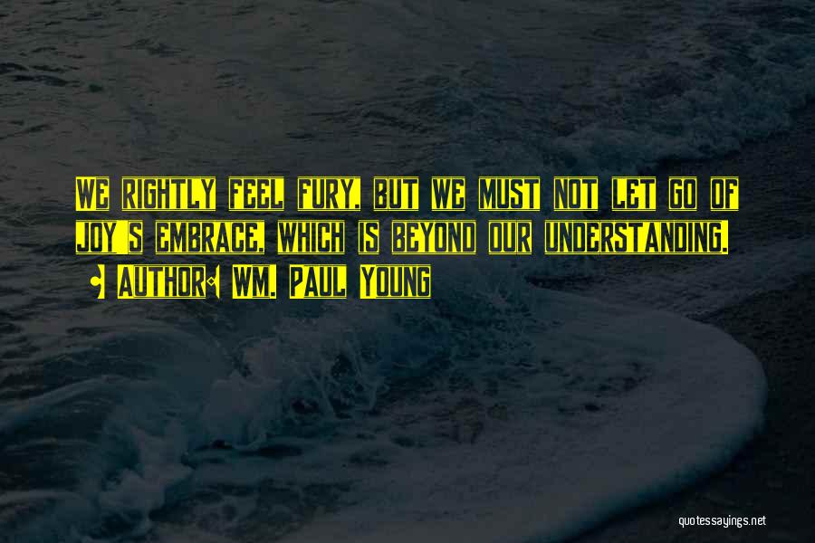 Wm. Paul Young Quotes: We Rightly Feel Fury, But We Must Not Let Go Of Joy's Embrace, Which Is Beyond Our Understanding.