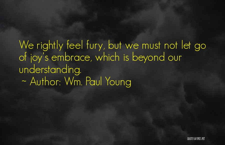 Wm. Paul Young Quotes: We Rightly Feel Fury, But We Must Not Let Go Of Joy's Embrace, Which Is Beyond Our Understanding.