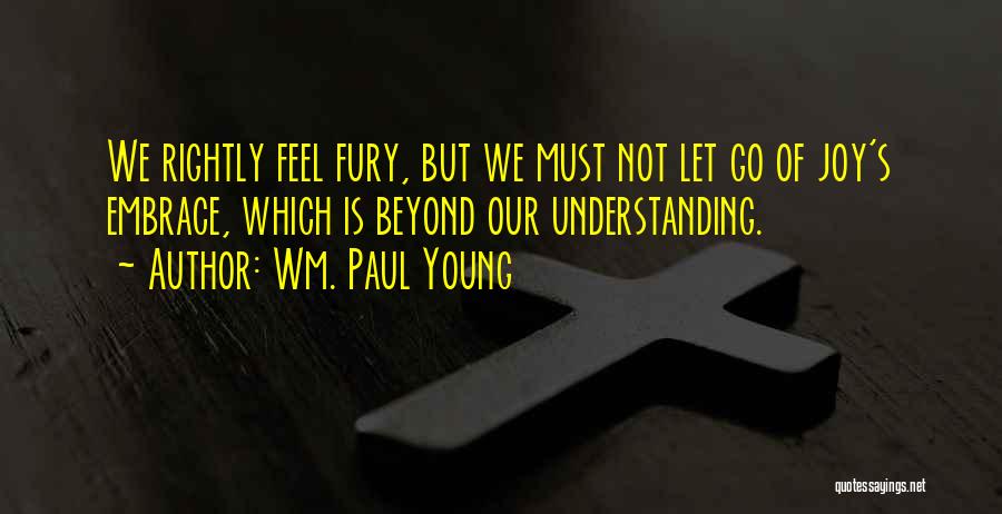 Wm. Paul Young Quotes: We Rightly Feel Fury, But We Must Not Let Go Of Joy's Embrace, Which Is Beyond Our Understanding.