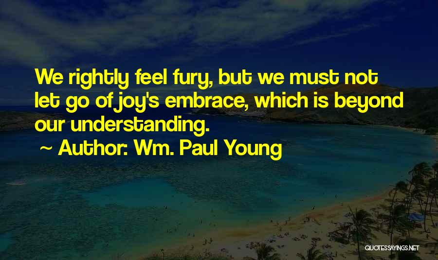 Wm. Paul Young Quotes: We Rightly Feel Fury, But We Must Not Let Go Of Joy's Embrace, Which Is Beyond Our Understanding.